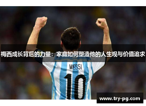 梅西成长背后的力量：家庭如何塑造他的人生观与价值追求