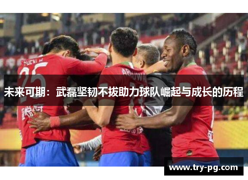 未来可期：武磊坚韧不拔助力球队崛起与成长的历程