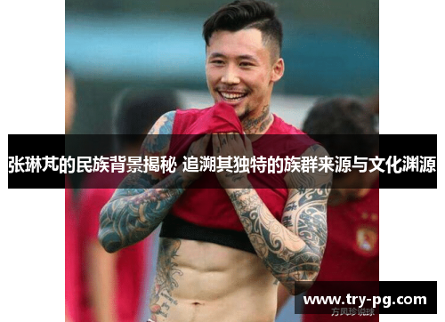 张琳芃的民族背景揭秘 追溯其独特的族群来源与文化渊源