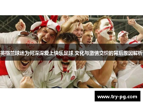 英格兰球迷为何深深爱上快乐足球 文化与激情交织的背后原因解析