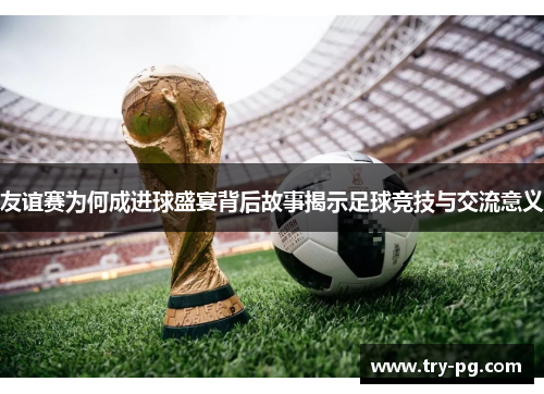 友谊赛为何成进球盛宴背后故事揭示足球竞技与交流意义
