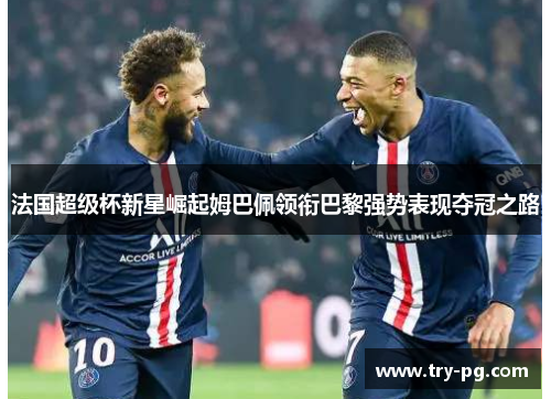 法国超级杯新星崛起姆巴佩领衔巴黎强势表现夺冠之路