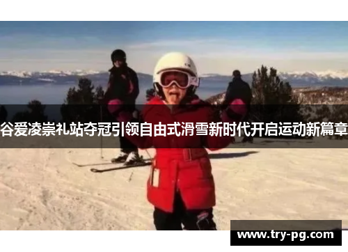 谷爱凌崇礼站夺冠引领自由式滑雪新时代开启运动新篇章 谷爱凌崇礼站夺冠引领自由式滑雪新时代开启运动新篇章