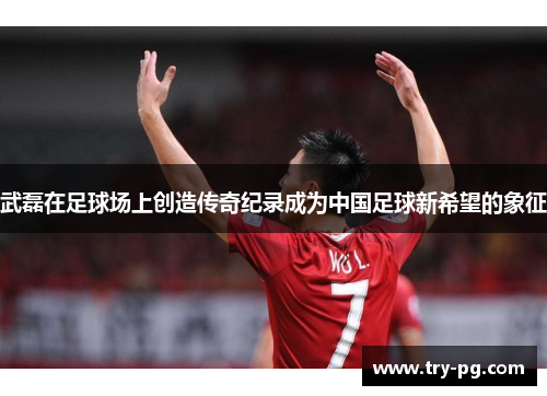 武磊在足球场上创造传奇纪录成为中国足球新希望的象征 武磊在足球场上创造传奇纪录成为中国足球新希望的象征