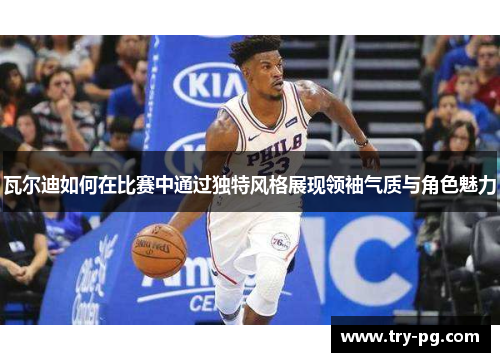 瓦尔迪如何在比赛中通过独特风格展现领袖气质与角色魅力