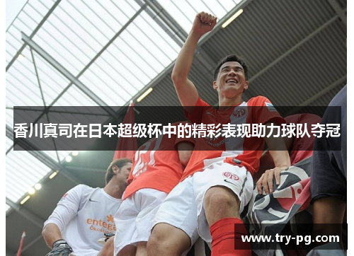 香川真司在日本超级杯中的精彩表现助力球队夺冠 香川真司在日本超级杯中的精彩表现助力球队夺冠