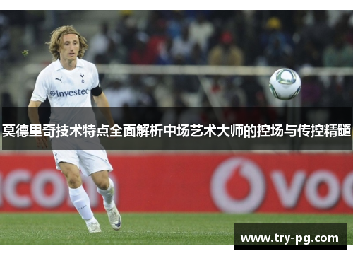 莫德里奇技术特点全面解析中场艺术大师的控场与传控精髓 莫德里奇技术特点全面解析中场艺术大师的控场与传控精髓