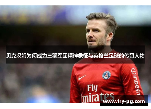 贝克汉姆为何成为三狮军团精神象征与英格兰足球的传奇人物
