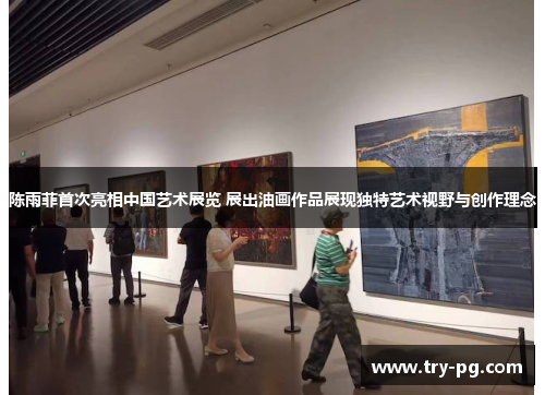 陈雨菲首次亮相中国艺术展览 展出油画作品展现独特艺术视野与创作理念