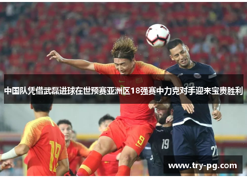 中国队凭借武磊进球在世预赛亚洲区18强赛中力克对手迎来宝贵胜利