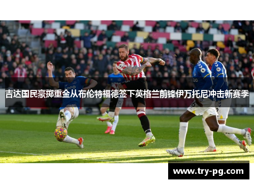 吉达国民豪掷重金从布伦特福德签下英格兰前锋伊万托尼冲击新赛季 吉达国民豪掷重金从布伦特福德签下英格兰前锋伊万托尼冲击新赛季