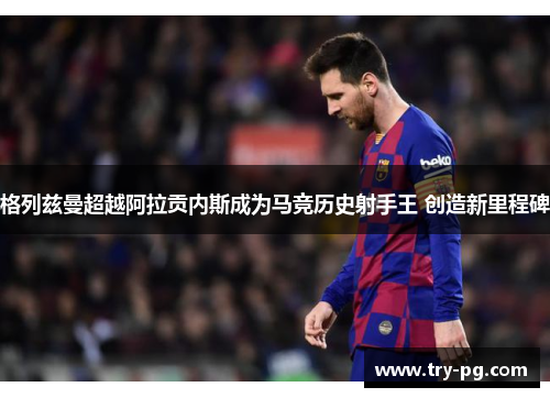 格列兹曼超越阿拉贡内斯成为马竞历史射手王 创造新里程碑