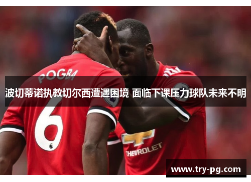 波切蒂诺执教切尔西遭遇困境 面临下课压力球队未来不明