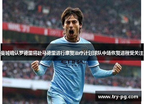 曼城确认罗德里将赴马德里进行康复治疗计划球队中场恢复进程受关注