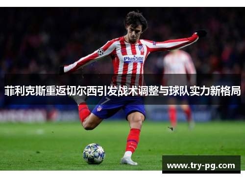 菲利克斯重返切尔西引发战术调整与球队实力新格局