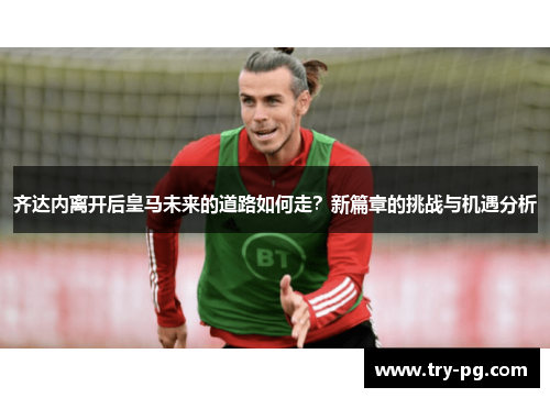 齐达内离开后皇马未来的道路如何走？新篇章的挑战与机遇分析