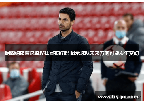 阿森纳体育总监埃杜宣布辞职 暗示球队未来方向可能发生变动