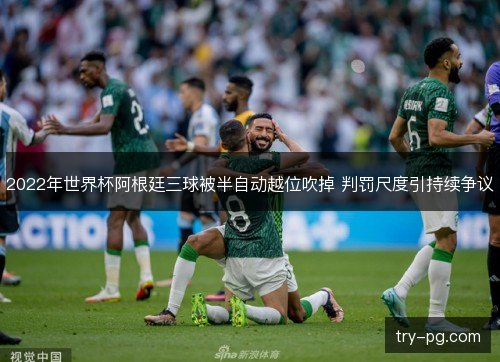 2022年世界杯阿根廷三球被半自动越位吹掉 判罚尺度引持续争议