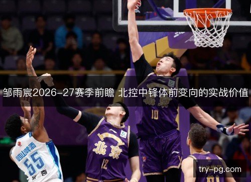邹雨宸2026-27赛季前瞻 北控中锋体前变向的实战价值